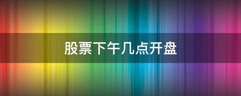 股票下午几点开盘（股票下午几点开盘交易）