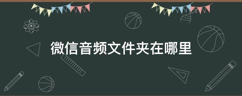 微信音频文件夹在哪里 微信里下载的音频文件在哪里