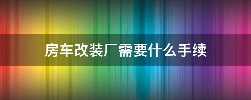 房车改装厂需要什么手续（房车改装手续从哪里办）