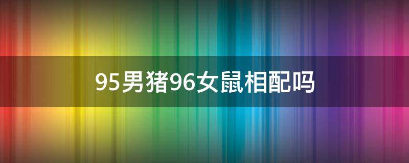 95男猪96女鼠相配吗 95男猪96女鼠相配吗婚姻