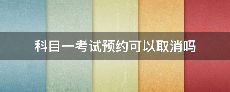 科目一考试预约可以取消吗 预约科目一考试能取消吗