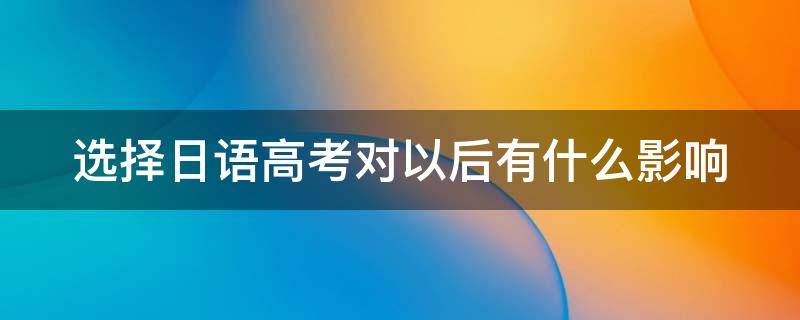 选择日语高考对以后有什么影响（选择日语高考对以后有什么影响嘛）