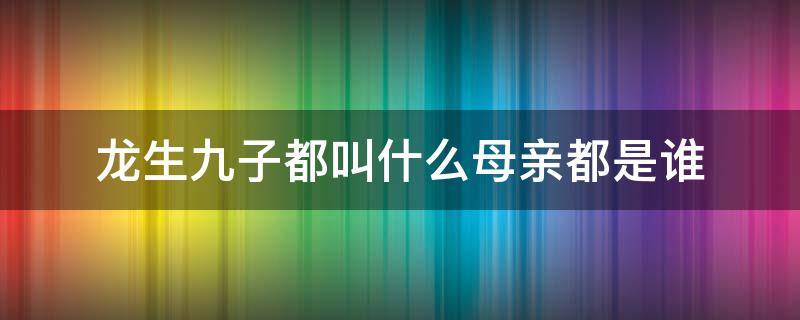 龙生九子都叫什么母亲都是谁 龙生九子的母亲是谁都叫什么名