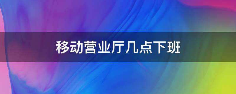 移动营业厅几点下班（移动营业厅几点下班关门）