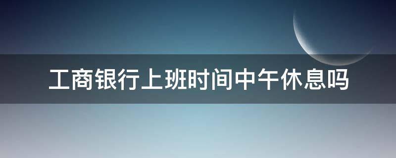 工商银行上班时间中午休息吗（工商银行中午休息嘛几点下班）