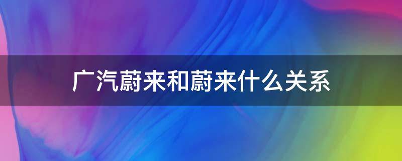 广汽蔚来和蔚来什么关系（广汽蔚来和蔚来有关系吗）