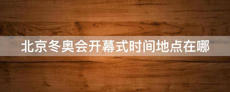 北京冬奥会开幕式时间地点在哪 北京冬奥会开幕式时间地点在哪里