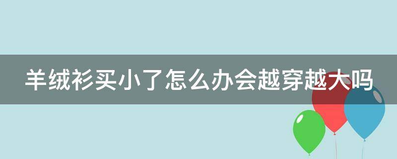 羊绒衫买小了怎么办会越穿越大吗（羊绒衫穿小了 怎么改）