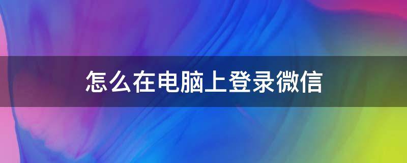 怎么在电脑上登录微信（如何在电脑登录微信）