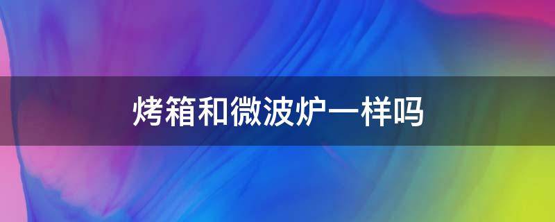 烤箱和微波炉一样吗（微波炉和烤箱一样嘛）