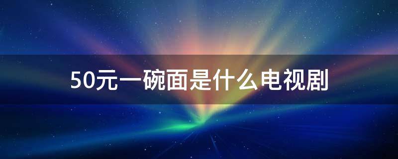 50元一碗面是什么电视剧（五十块钱一碗面的电视剧叫什么）