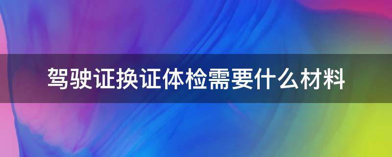 驾驶证换证体检需要什么材料 驾驶证换证体检需要什么材料 2021