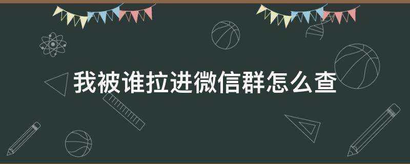 我被谁拉进微信群怎么查 怎么查看被谁拉进微信群的