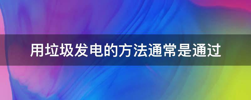 用垃圾发电的方法通常是通过（用垃圾发电的方法通常是通过什么来发展）