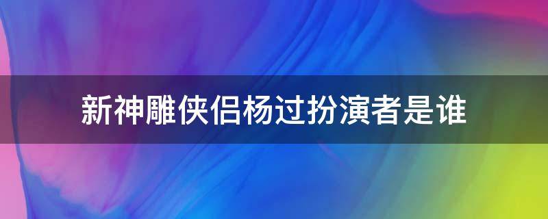 新神雕侠侣杨过扮演者是谁（神雕侠侣演杨过的是谁）