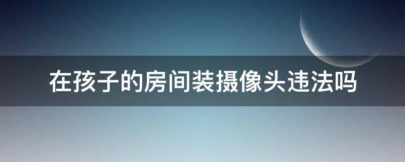 在孩子的房间装摄像头违法吗 在孩子的房间装摄像头犯了哪条法律