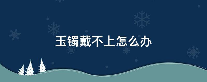 玉镯戴不上怎么办 镯子戴不上怎么办