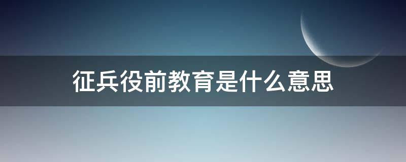 征兵役前教育是什么意思（役前教育是啥意思）