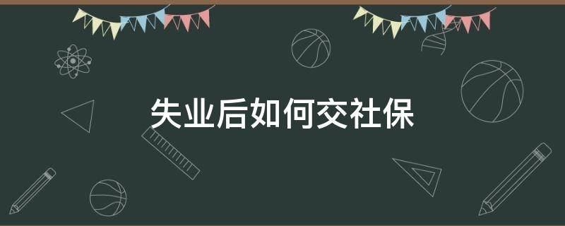 失业后如何交社保（失业后怎么交社保）