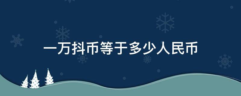 一万抖币等于多少人民币（一万抖币等于多少人民币在哪里换钱）