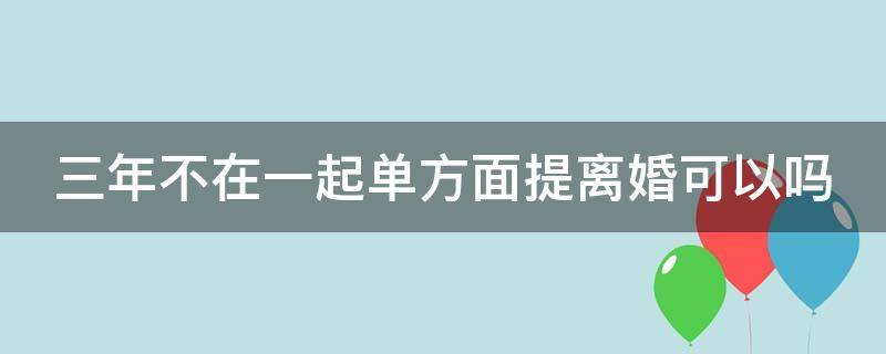 三年不在一起单方面提离婚可以吗 三年不在一起,就可以申请离婚吗