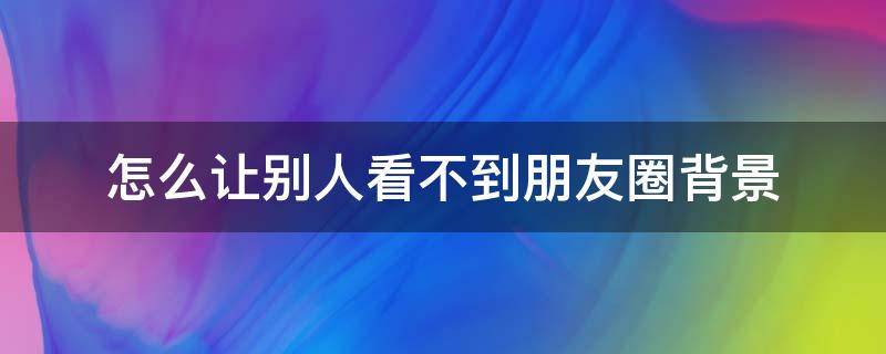 怎么让别人看不到朋友圈背景 怎么让别人看不到朋友圈背景视频