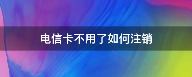 电信卡不用了如何注销（电信卡不用了如何注销吗）