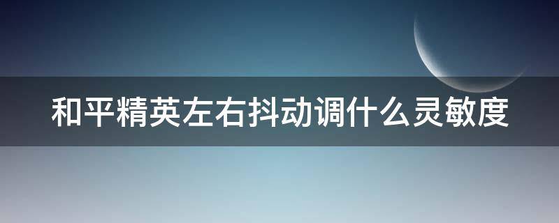 和平精英左右抖动调什么灵敏度（和平精英左右抖动调什么灵敏度好）