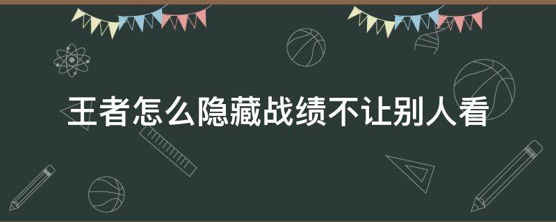 王者怎么隐藏战绩不让别人看 微信王者怎么隐藏战绩不让别人看