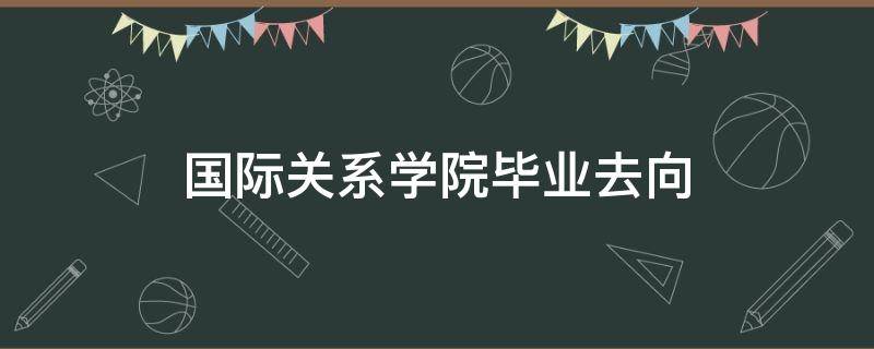 国际关系学院毕业去向 国际关系学院毕业去向前景怎么样