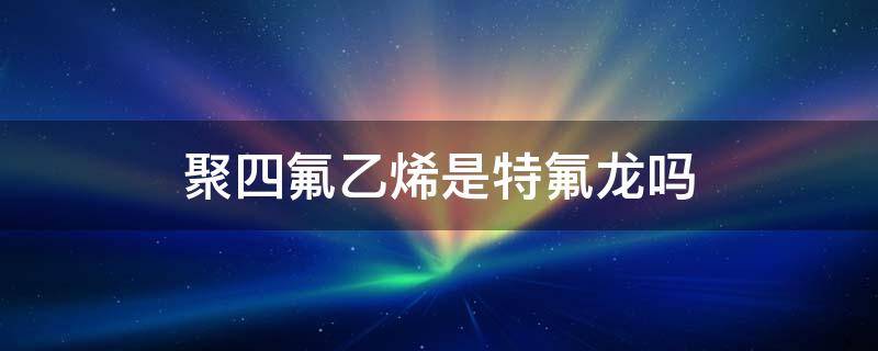 聚四氟乙烯是特氟龙吗 聚四氟乙烯与特氟龙的区别