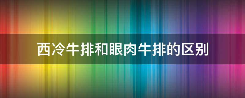 西冷牛排和眼肉牛排的区别（西冷牛排与肉眼牛排的区别）