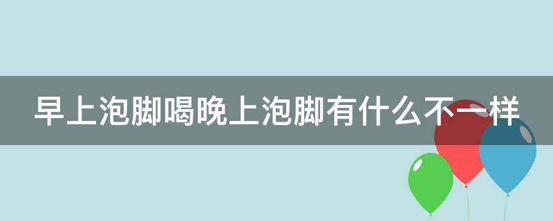 早上泡脚喝晚上泡脚有什么不一样（早上泡脚喝晚上泡脚有什么不一样的效果）