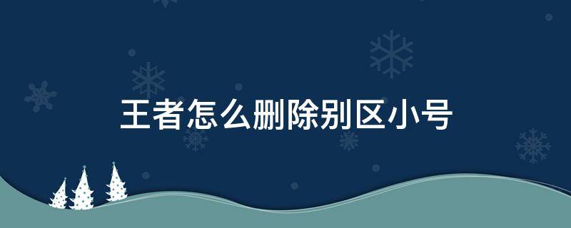 王者怎么删除别区小号（王者荣耀怎么删除别区小号成功的吗）