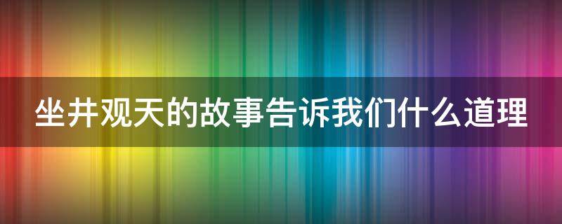 坐井观天的故事告诉我们什么道理 坐井观天的故事告诉我们什么道理只顾眼前