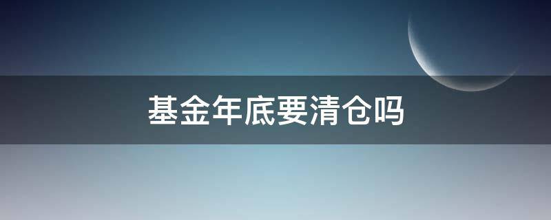 基金年底要清仓吗 基金到年底都要清仓吗