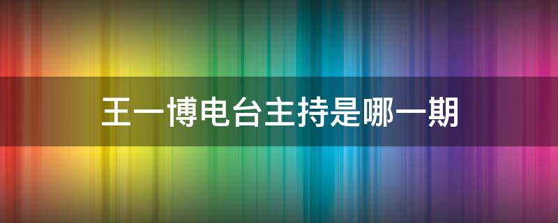 王一博电台主持是哪一期 王一博新闻主持是哪一期