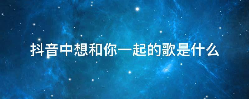 抖音中想和你一起的歌是什么 我想和你抖音里面什么歌