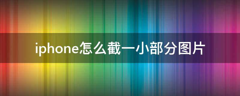 iphone怎么截一小部分图片 iphone如何截一部分图