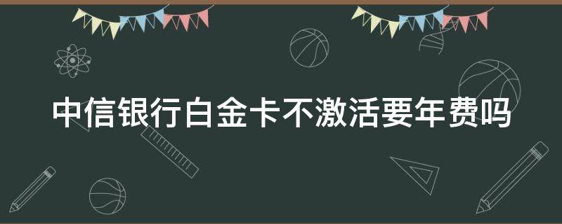 中信银行白金卡不激活要年费吗（中信白金卡2000刷几次免年费）