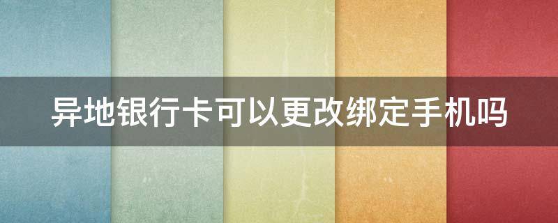 异地银行卡可以更改绑定手机吗（异地的银行卡可以改绑手机号码吗）