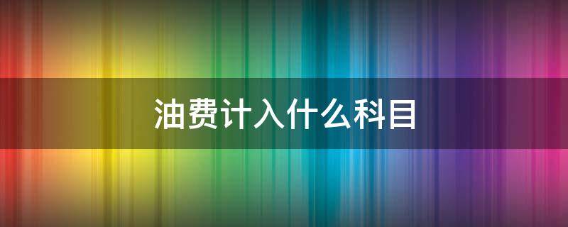 油费计入什么科目 公司油费计入什么科目