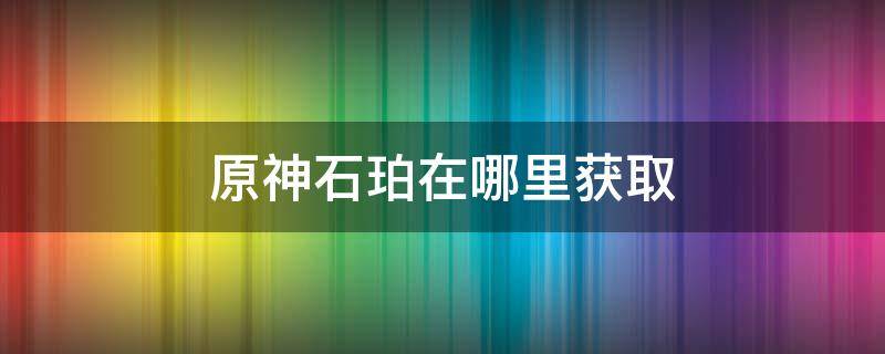 原神石珀在哪里获取 原神石珀获取方式