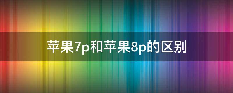 苹果7p和苹果8p的区别（苹果7p和苹果8p的区别哪个好）