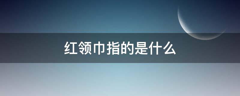 红领巾指的是什么 我们的学校红领巾指的是什么