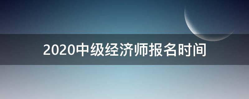 2020中级经济师报名时间 2020中级经济师报名时间大概是什么时候