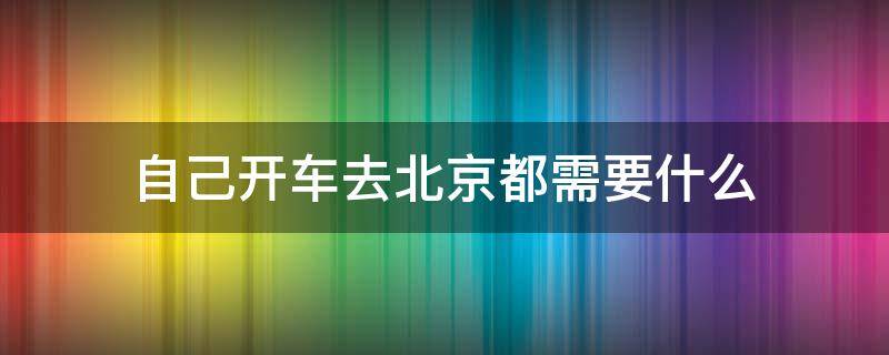 自己开车去北京都需要什么（开车去北京需要准备什么东西）