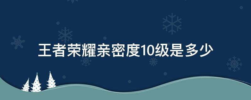 王者荣耀亲密度10级是多少 王者荣耀亲密度到10级要多少亲密度