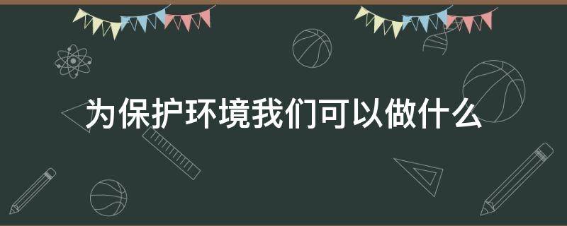 为保护环境我们可以做什么 我们可以为保护环境做些什么?