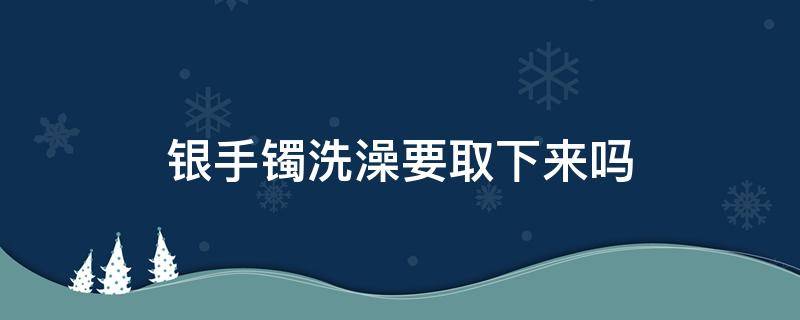 银手镯洗澡要取下来吗（银手镯洗澡的时候要摘掉吗）